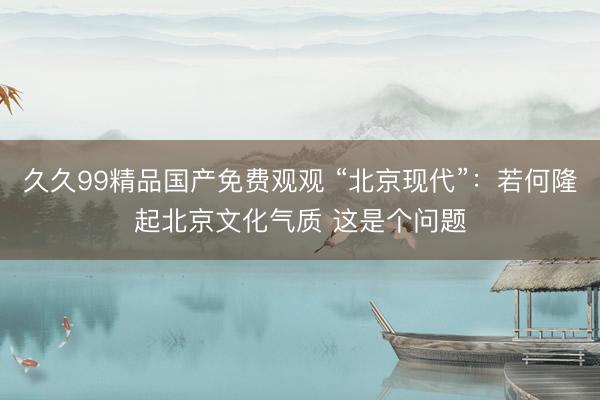 久久99精品国产免费观观 “北京现代”：若何隆起北京文化气质 这是个问题