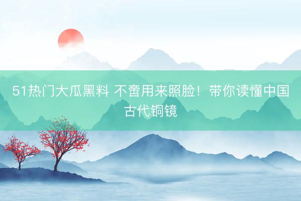 51热门大瓜黑料 不啻用来照脸！带你读懂中国古代铜镜