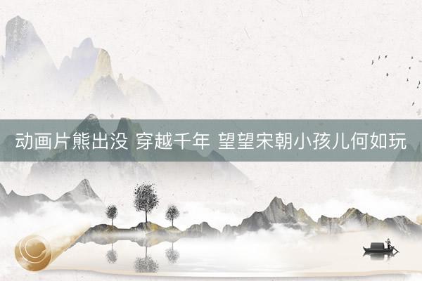 动画片熊出没 穿越千年 望望宋朝小孩儿何如玩