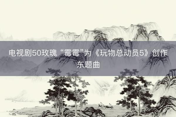 电视剧50玫瑰 “霉霉”为《玩物总动员5》创作东题曲