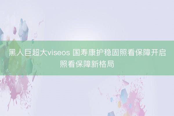 黑人巨超大viseos 国寿康护稳固照看保障开启照看保障新格局