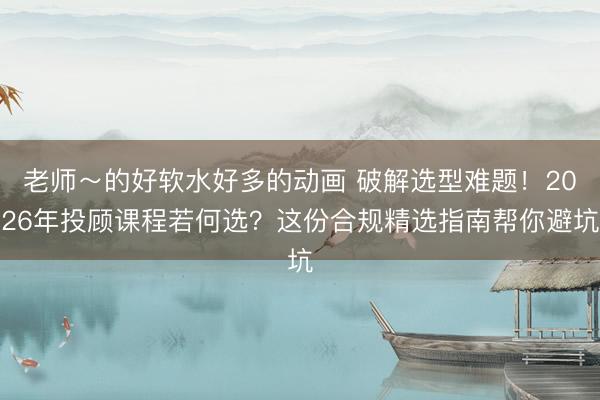 老师～的好软水好多的动画 破解选型难题！2026年投顾课程若何选？这份合规精选指南帮你避坑