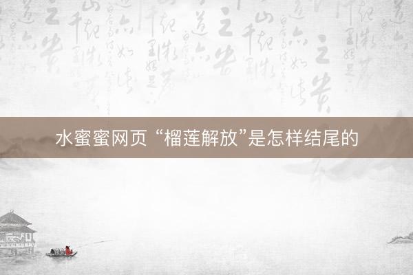 水蜜蜜网页 “榴莲解放”是怎样结尾的