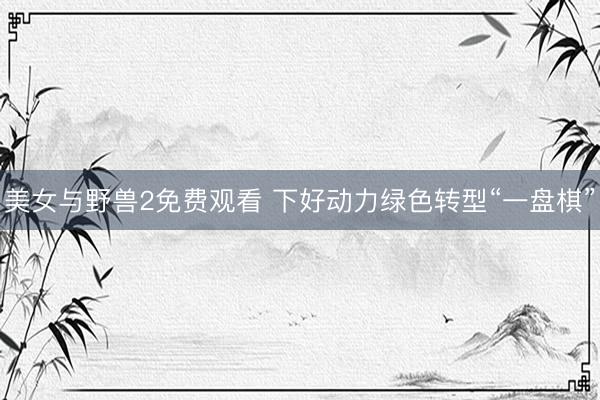 美女与野兽2免费观看 下好动力绿色转型“一盘棋”
