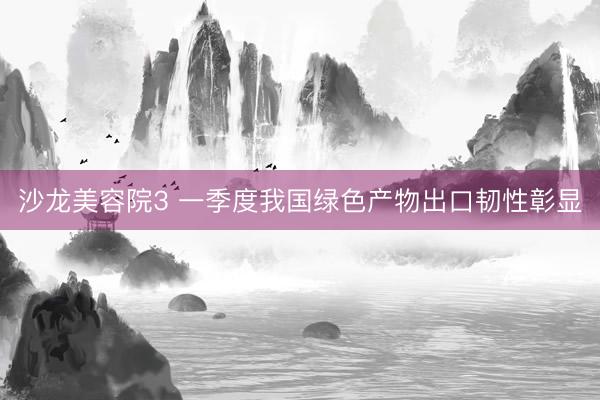 沙龙美容院3 一季度我国绿色产物出口韧性彰显