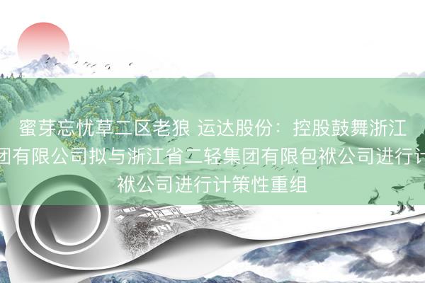 蜜芽忘忧草二区老狼 运达股份：控股鼓舞浙江省机电集团有限公司拟与浙江省二轻集团有限包袱公司进行计策性重组