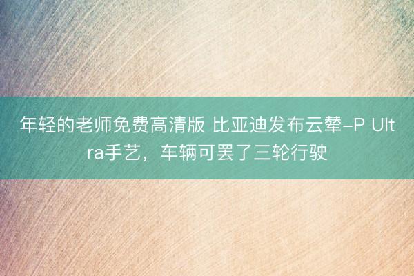 年轻的老师免费高清版 比亚迪发布云辇-P Ultra手艺，车辆可罢了三轮行驶