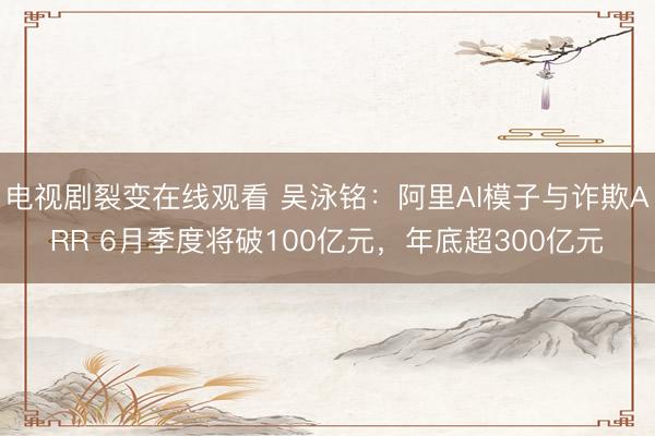 电视剧裂变在线观看 吴泳铭：阿里AI模子与诈欺ARR 6月季度将破100亿元，年底超300亿元