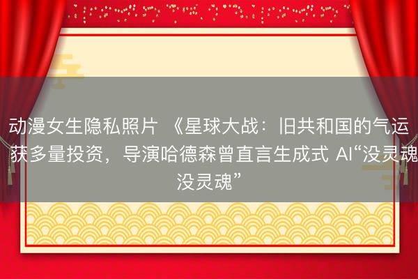 动漫女生隐私照片 《星球大战：旧共和国的气运》获多量投资，导演哈德森曾直言生成式 AI“没灵魂”