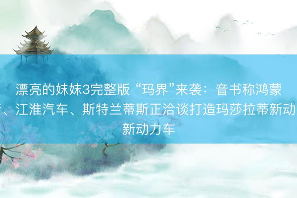 漂亮的妺妺3完整版 “玛界”来袭：音书称鸿蒙智行、江淮汽车、斯特兰蒂斯正洽谈打造玛莎拉蒂新动力车