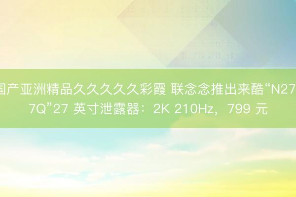 国产亚洲精品久久久久久彩霞 联念念推出来酷“N2757Q”27 英寸泄露器：2K 210Hz，799 元
