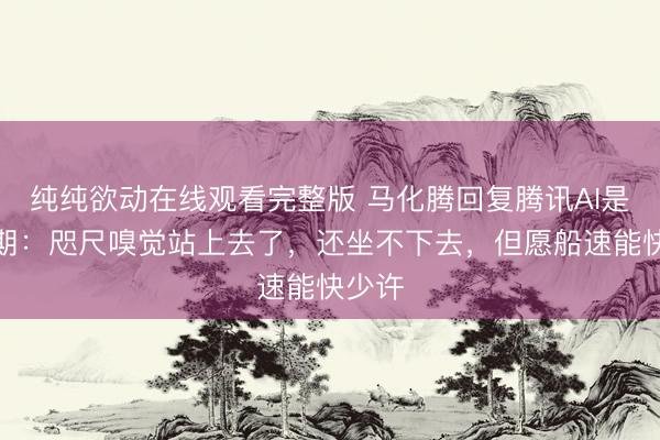 纯纯欲动在线观看完整版 马化腾回复腾讯AI是否逾期：咫尺嗅觉站上去了，还坐不下去，但愿船速能快少许
