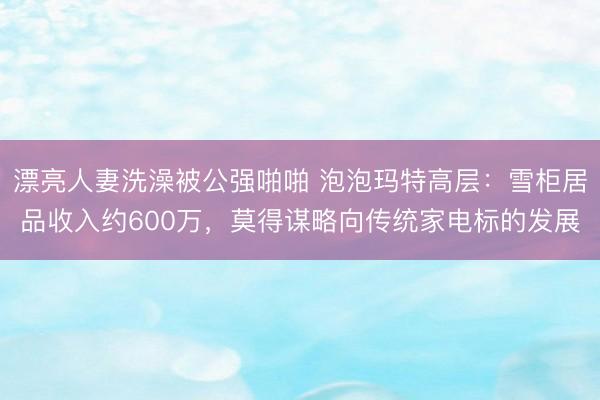 漂亮人妻洗澡被公强啪啪 泡泡玛特高层：雪柜居品收入约600万，莫得谋略向传统家电标的发展