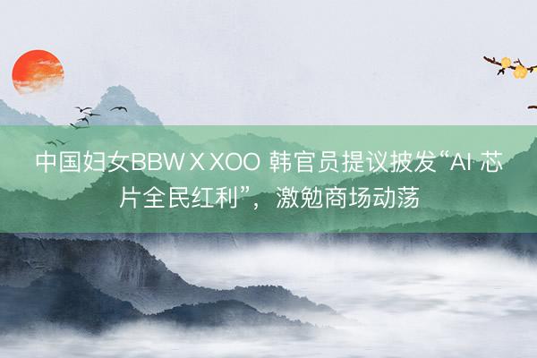 中国妇女BBWⅩXOO 韩官员提议披发“AI 芯片全民红利”，激勉商场动荡
