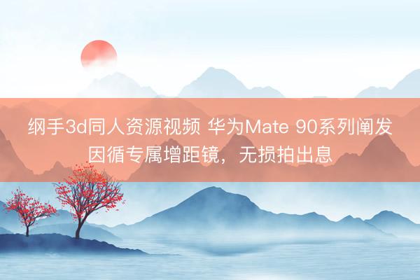 纲手3d同人资源视频 华为Mate 90系列阐发因循专属增距镜，无损拍出息
