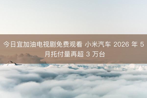 今日宜加油电视剧免费观看 小米汽车 2026 年 5 月托付量再超 3 万台
