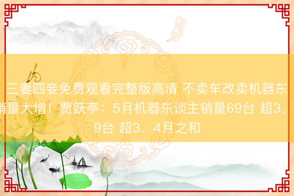 三妻四妾免费观看完整版高清 不卖车改卖机器东谈主后销量大增！贾跃亭：5月机器东谈主销量69台 超3、4月之和