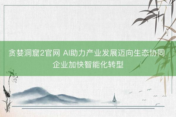 贪婪洞窟2官网 AI助力产业发展迈向生态协同 企业加快智能化转型