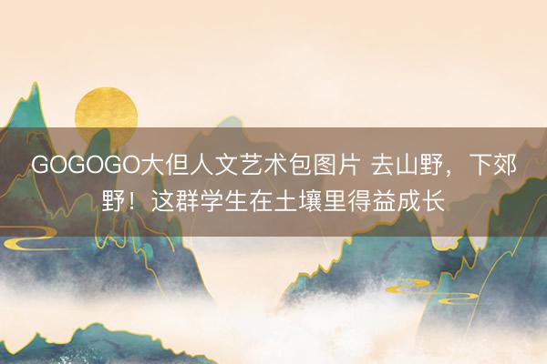 GOGOGO大但人文艺术包图片 去山野，下郊野！这群学生在土壤里得益成长