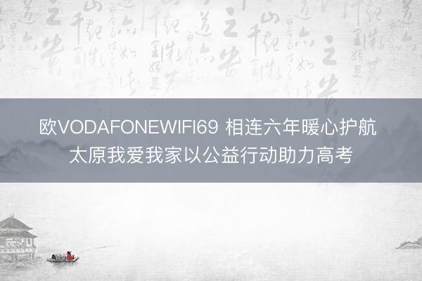 欧VODAFONEWIFI69 相连六年暖心护航 太原我爱我家以公益行动助力高考