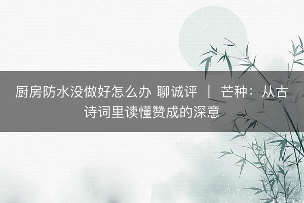 厨房防水没做好怎么办 聊诚评 ｜ 芒种：从古诗词里读懂赞成的深意