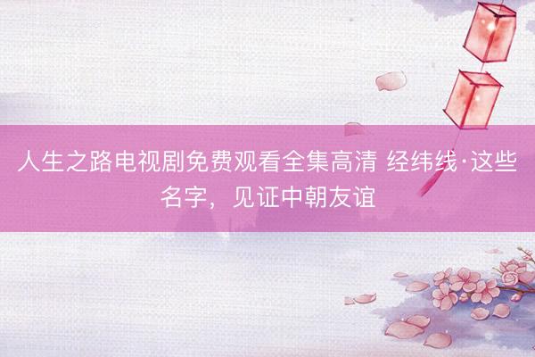 人生之路电视剧免费观看全集高清 经纬线·这些名字，见证中朝友谊