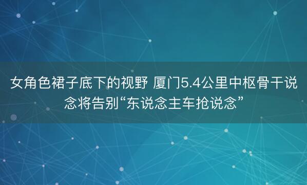 女角色裙子底下的视野 厦门5.4公里中枢骨干说念将告别“东说念主车抢说念”