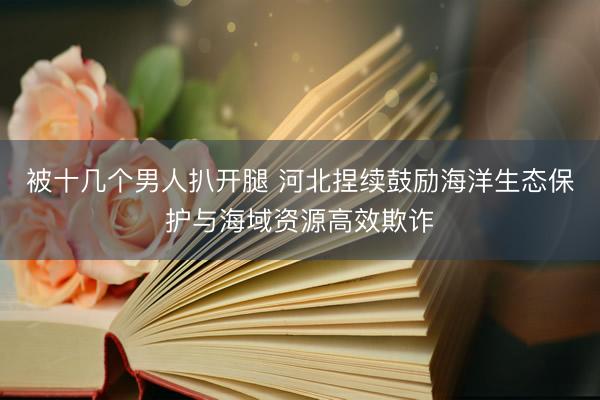 被十几个男人扒开腿 河北捏续鼓励海洋生态保护与海域资源高效欺诈