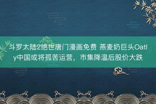 斗罗太陆2绝世唐门漫画免费 燕麦奶巨头Oatly中国或将孤苦运营，市集降温后股价大跌