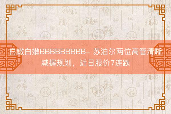 白嫩白嫩BBBBBBBBB- 苏泊尔两位高管清晰减握规划，近日股价7连跌