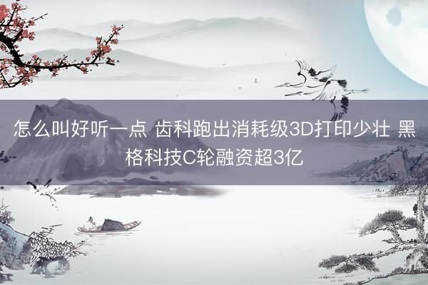 怎么叫好听一点 齿科跑出消耗级3D打印少壮 黑格科技C轮融资超3亿