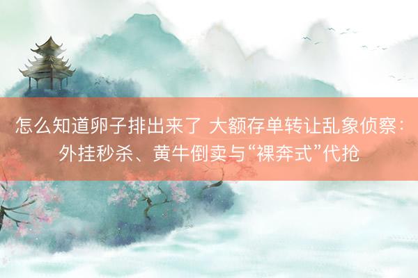 怎么知道卵子排出来了 大额存单转让乱象侦察：外挂秒杀、黄牛倒卖与“裸奔式”代抢