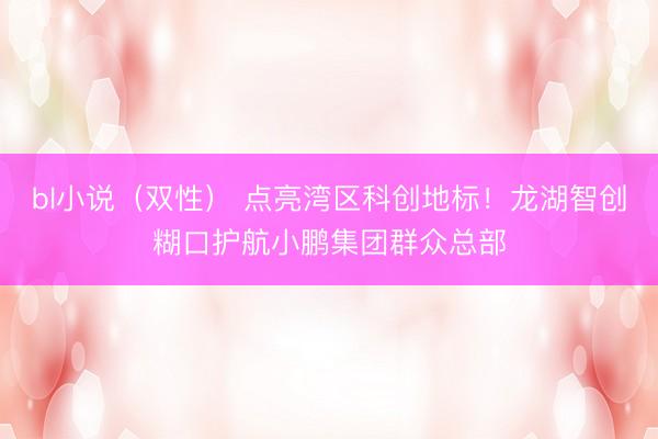 bl小说（双性） 点亮湾区科创地标！龙湖智创糊口护航小鹏集团群众总部