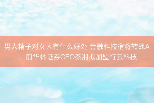 男人精子对女人有什么好处 金融科技宿将转战AI，前华林证券CEO秦湘拟加盟行云科技