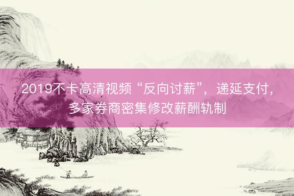 2019不卡高清视频 “反向讨薪”，递延支付，多家券商密集修改薪酬轨制
