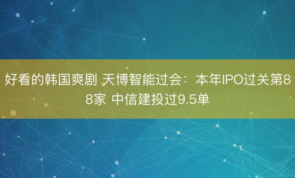 好看的韩国爽剧 天博智能过会：本年IPO过关第88家 中信建投过9.5单