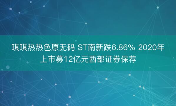 琪琪热热色原无码 ST南新跌6.86% 2020年上市募12亿元西部证券保荐