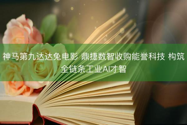 神马第九达达兔电影 鼎捷数智收购能誉科技 构筑全链条工业AI才智