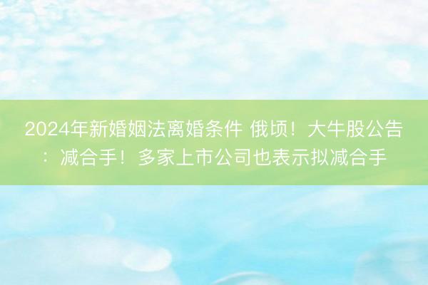 2024年新婚姻法离婚条件 俄顷！大牛股公告：减合手！多家上市公司也表示拟减合手