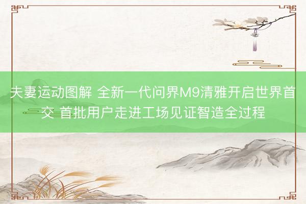 夫妻运动图解 全新一代问界M9清雅开启世界首交 首批用户走进工场见证智造全过程