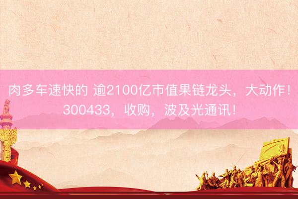肉多车速快的 逾2100亿市值果链龙头，大动作！300433，收购，波及光通讯！