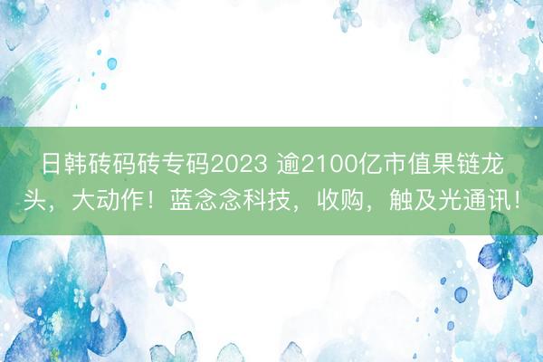 日韩砖码砖专码2023 逾2100亿市值果链龙头，大动作！蓝念念科技，收购，触及光通讯！