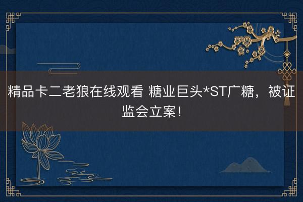 精品卡二老狼在线观看 糖业巨头*ST广糖,被证监会立案!