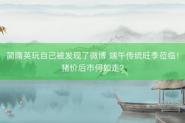 简隋英玩自己被发现了微博 端午传统旺季莅临!猪价后市何如走?