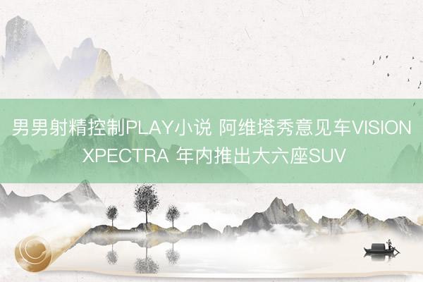 男男射精控制PLAY小说 阿维塔秀意见车VISION XPECTRA 年内推出大六座SUV
