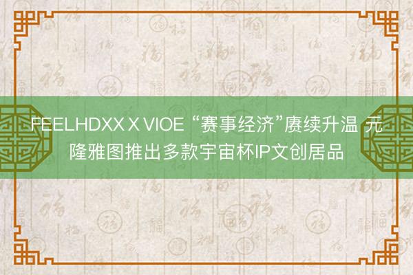 FEELHDXXⅩVIOE “赛事经济”赓续升温 元隆雅图推出多款宇宙杯IP文创居品