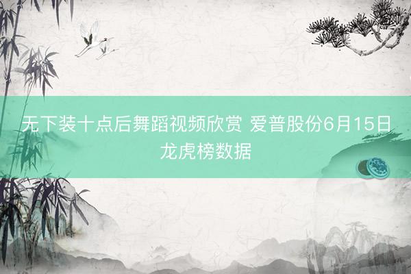 无下装十点后舞蹈视频欣赏 爱普股份6月15日龙虎榜数据