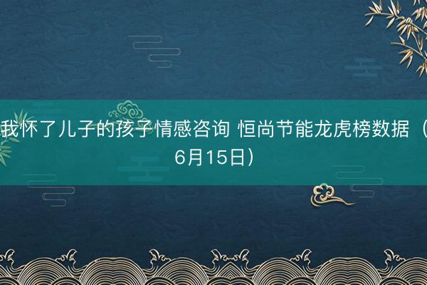 我怀了儿子的孩子情感咨询 恒尚节能龙虎榜数据（6月15日）