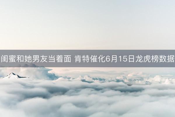 闺蜜和她男友当着面 肯特催化6月15日龙虎榜数据