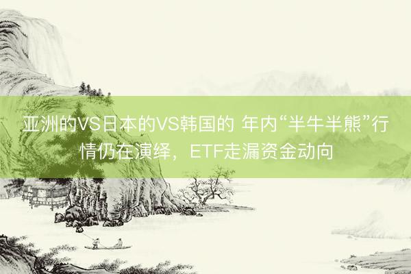 亚洲的VS日本的VS韩国的 年内“半牛半熊”行情仍在演绎，ETF走漏资金动向